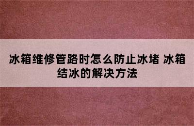 冰箱维修管路时怎么防止冰堵 冰箱结冰的解决方法